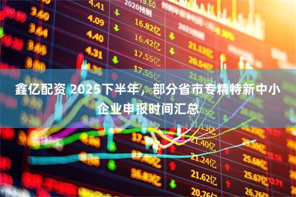 鑫亿配资 2025下半年，部分省市专精特新中小企业申报时间汇总