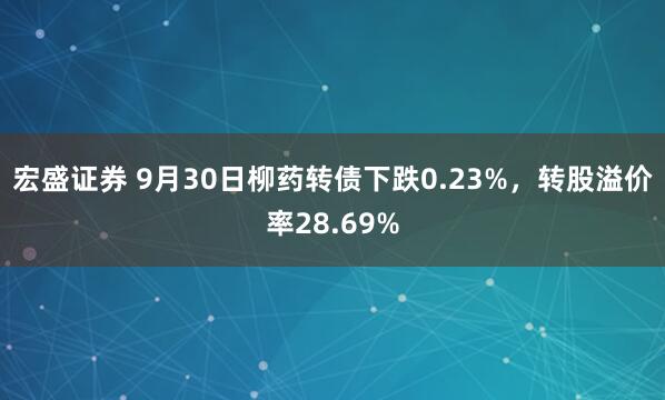 宏盛证券 9月30日柳药转债下跌0.23%，转股溢价率28.69%
