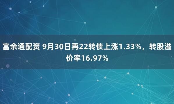 富余通配资 9月30日再22转债上涨1.33%，转股溢价率16.97%