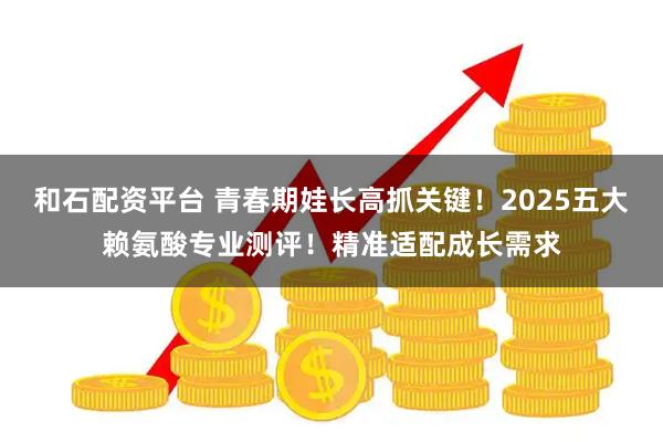和石配资平台 青春期娃长高抓关键！2025五大赖氨酸专业测评！精准适配成长需求