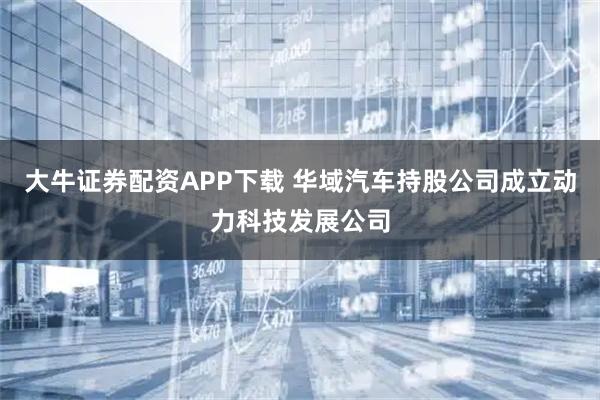 大牛证券配资APP下载 华域汽车持股公司成立动力科技发展公司