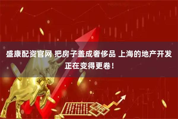 盛康配资官网 把房子盖成奢侈品 上海的地产开发正在变得更卷！