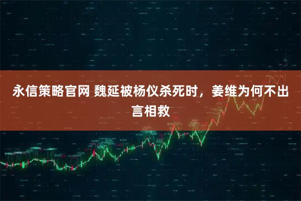 永信策略官网 魏延被杨仪杀死时，姜维为何不出言相救