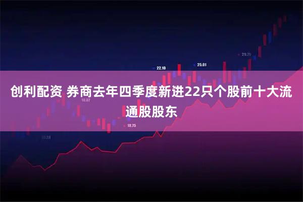 创利配资 券商去年四季度新进22只个股前十大流通股股东