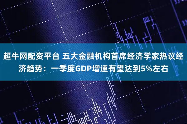 超牛网配资平台 五大金融机构首席经济学家热议经济趋势：一季度GDP增速有望达到5%左右
