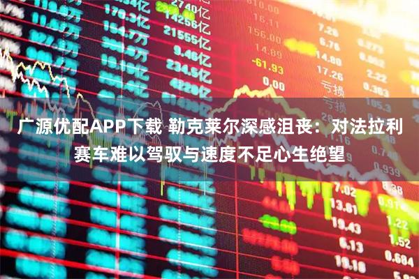 广源优配APP下载 勒克莱尔深感沮丧：对法拉利赛车难以驾驭与速度不足心生绝望