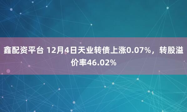鑫配资平台 12月4日天业转债上涨0.07%，转股溢价率46.02%