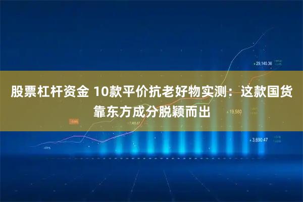 股票杠杆资金 10款平价抗老好物实测：这款国货靠东方成分脱颖而出