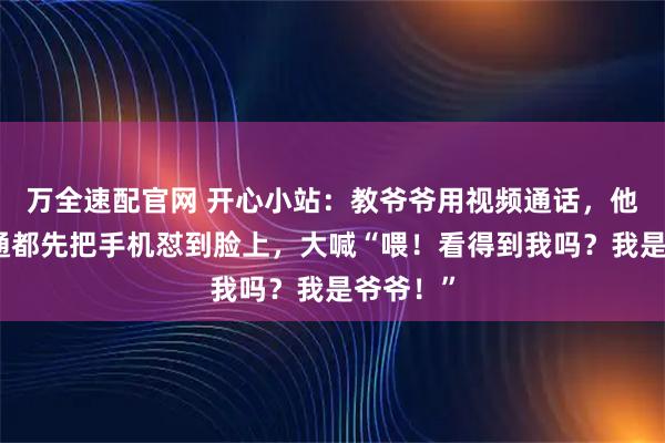 万全速配官网 开心小站：教爷爷用视频通话，他每次接通都先把手机怼到脸上，大喊“喂！看得到我吗？我是爷爷！”