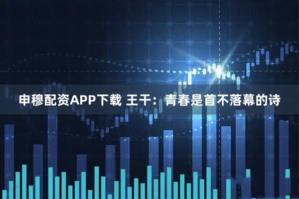 申穆配资APP下载 王干：青春是首不落幕的诗