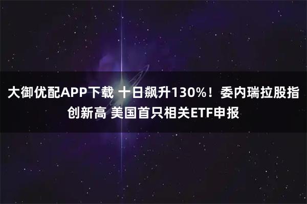 大御优配APP下载 十日飙升130%！委内瑞拉股指创新高 美国首只相关ETF申报