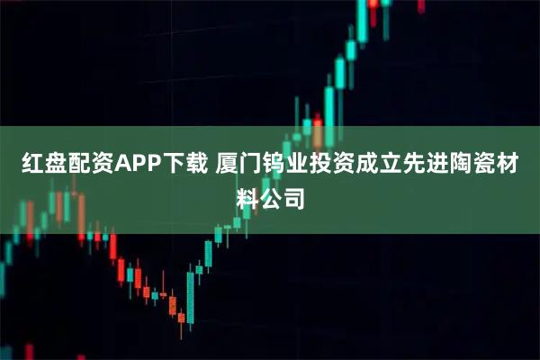 红盘配资APP下载 厦门钨业投资成立先进陶瓷材料公司