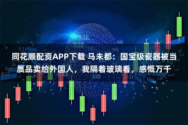 同花顺配资APP下载 马未都：国宝级瓷器被当赝品卖给外国人，我隔着玻璃看，感慨万千