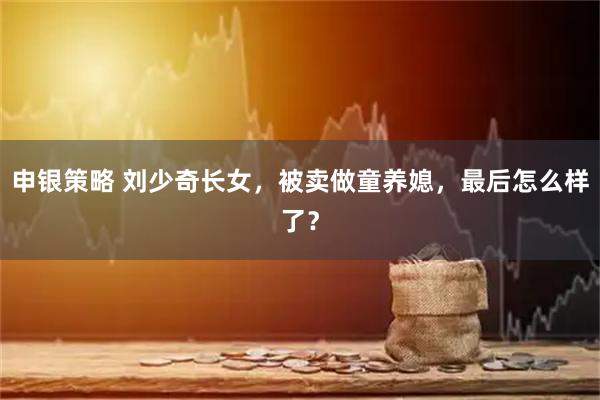 申银策略 刘少奇长女，被卖做童养媳，最后怎么样了？