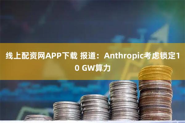 线上配资网APP下载 报道：Anthropic考虑锁定10 GW算力