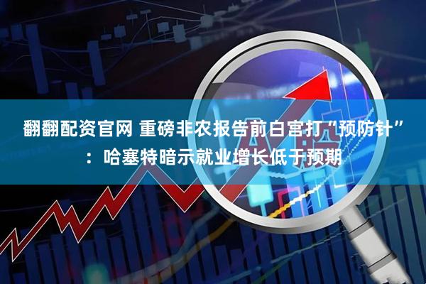 翻翻配资官网 重磅非农报告前白宫打“预防针”：哈塞特暗示就业增长低于预期