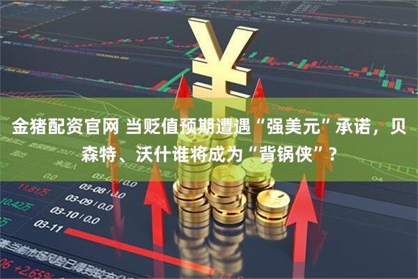 金猪配资官网 当贬值预期遭遇“强美元”承诺，贝森特、沃什谁将成为“背锅侠”？