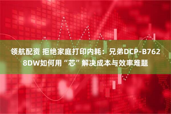 领航配资 拒绝家庭打印内耗：兄弟DCP-B7628DW如何用“芯”解决成本与效率难题