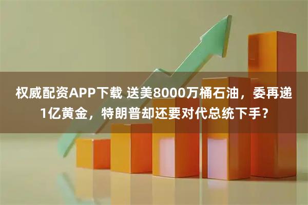 权威配资APP下载 送美8000万桶石油,委再递1亿黄金,特朗普却还要对代总统下手?