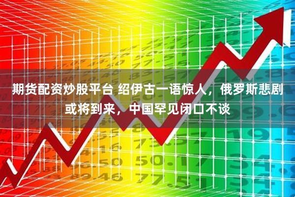 期货配资炒股平台 绍伊古一语惊人，俄罗斯悲剧或将到来，中国罕见闭口不谈