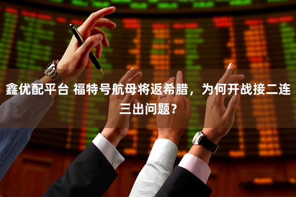 鑫优配平台 福特号航母将返希腊，为何开战接二连三出问题？