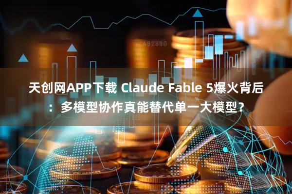 天创网APP下载 Claude Fable 5爆火背后：多模型协作真能替代单一大模型？