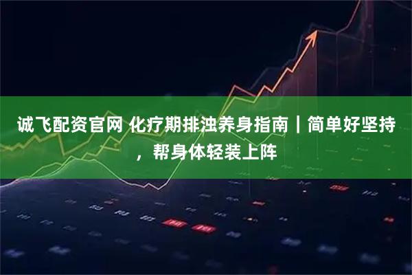 诚飞配资官网 化疗期排浊养身指南｜简单好坚持，帮身体轻装上阵