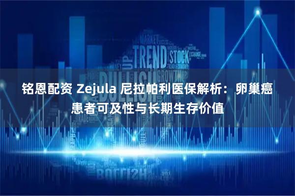 铭恩配资 Zejula 尼拉帕利医保解析:卵巢癌患者可及性与长期生存价值