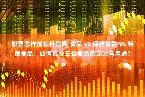 股票怎样加杠杆官网 食品 vs 保健食品 vs 特医食品:如何区分三类食品的定义与用途?